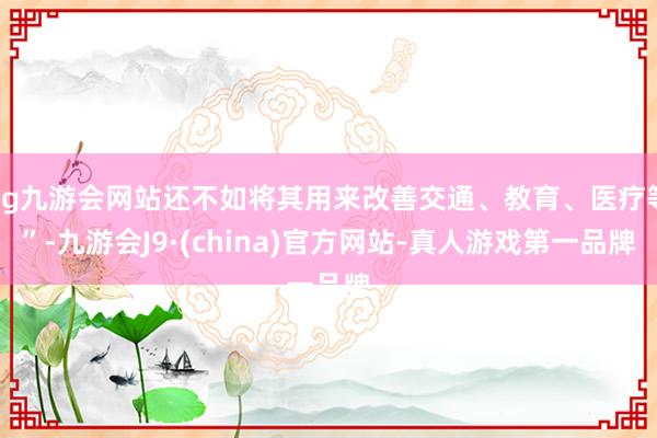 ag九游会网站还不如将其用来改善交通、教育、医疗等”-九游会J9·(china)官方网站-真人游戏第一品牌