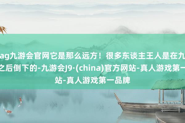 ag九游会官网它是那么远方！很多东谈主王人是在九十步之后倒下的-九游会J9·(china)官方网站-真人游戏第一品牌