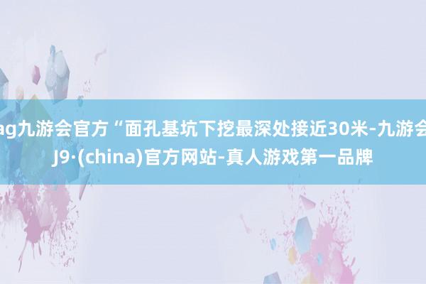 ag九游会官方“面孔基坑下挖最深处接近30米-九游会J9·(china)官方网站-真人游戏第一品牌