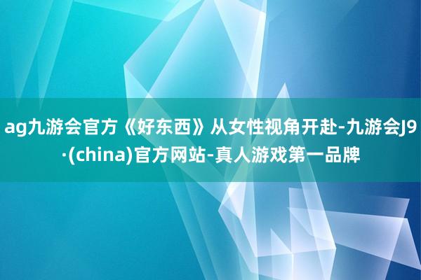 ag九游会官方《好东西》从女性视角开赴-九游会J9·(china)官方网站-真人游戏第一品牌