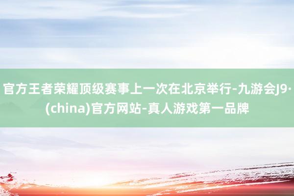 官方王者荣耀顶级赛事上一次在北京举行-九游会J9·(china)官方网站-真人游戏第一品牌