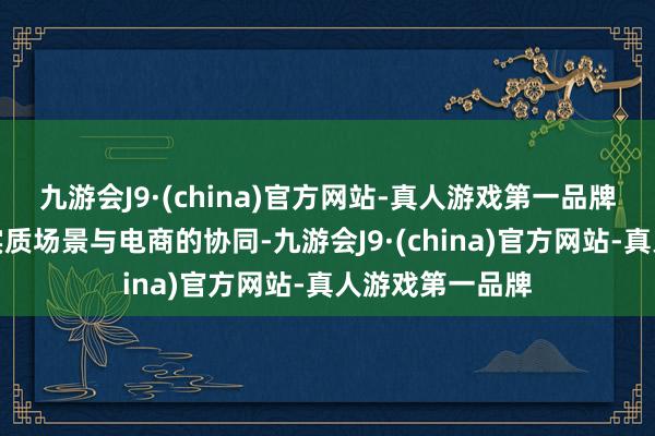 九游会J9·(china)官方网站-真人游戏第一品牌同期全面铺开实质场景与电商的协同-九游会J9·(china)官方网站-真人游戏第一品牌