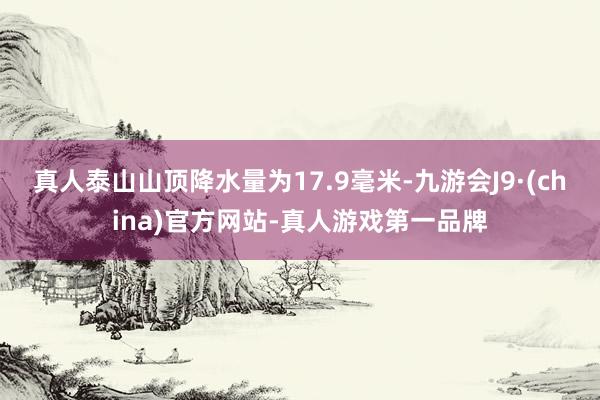 真人泰山山顶降水量为17.9毫米-九游会J9·(china)官方网站-真人游戏第一品牌