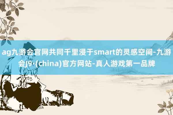 ag九游会官网共同千里浸于smart的灵感空间-九游会J9·(china)官方网站-真人游戏第一品牌