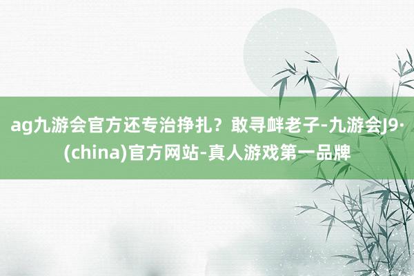 ag九游会官方还专治挣扎？敢寻衅老子-九游会J9·(china)官方网站-真人游戏第一品牌