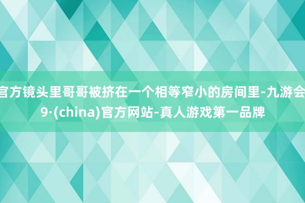 官方镜头里哥哥被挤在一个相等窄小的房间里-九游会J9·(china)官方网站-真人游戏第一品牌