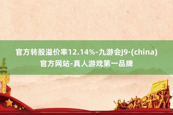 官方转股溢价率12.14%-九游会J9·(china)官方网站-真人游戏第一品牌