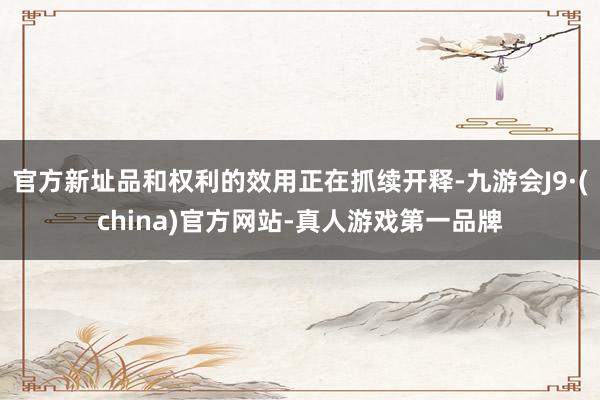 官方新址品和权利的效用正在抓续开释-九游会J9·(china)官方网站-真人游戏第一品牌