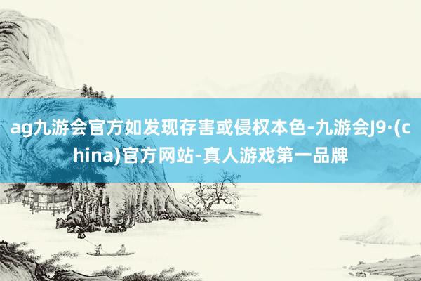 ag九游会官方如发现存害或侵权本色-九游会J9·(china)官方网站-真人游戏第一品牌