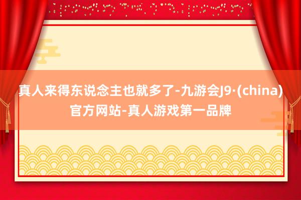 真人来得东说念主也就多了-九游会J9·(china)官方网站-真人游戏第一品牌