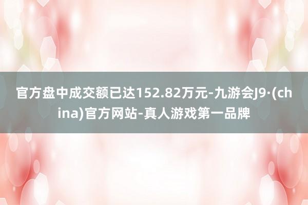 官方盘中成交额已达152.82万元-九游会J9·(china)官方网站-真人游戏第一品牌