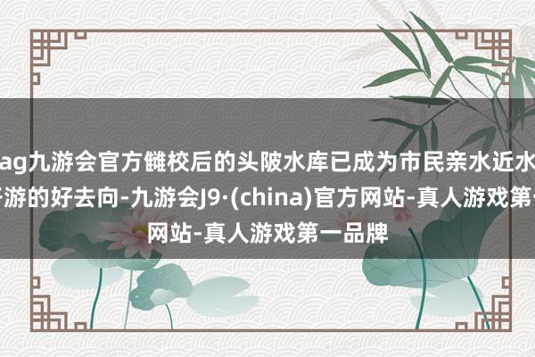 ag九游会官方雠校后的头陂水库已成为市民亲水近水、亲子游的好去向-九游会J9·(china)官方网站-真人游戏第一品牌