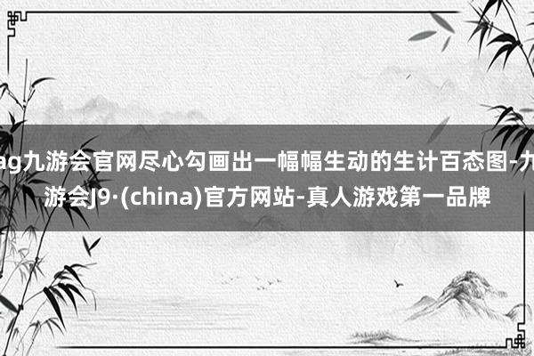 ag九游会官网尽心勾画出一幅幅生动的生计百态图-九游会J9·(china)官方网站-真人游戏第一品牌