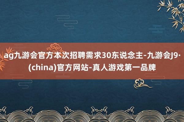 ag九游会官方本次招聘需求30东说念主-九游会J9·(china)官方网站-真人游戏第一品牌