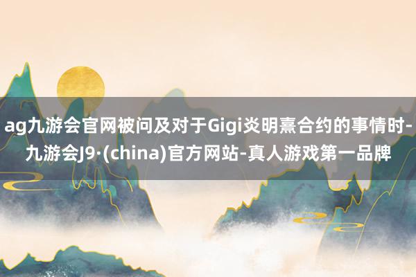 ag九游会官网被问及对于Gigi炎明熹合约的事情时-九游会J9·(china)官方网站-真人游戏第一品牌