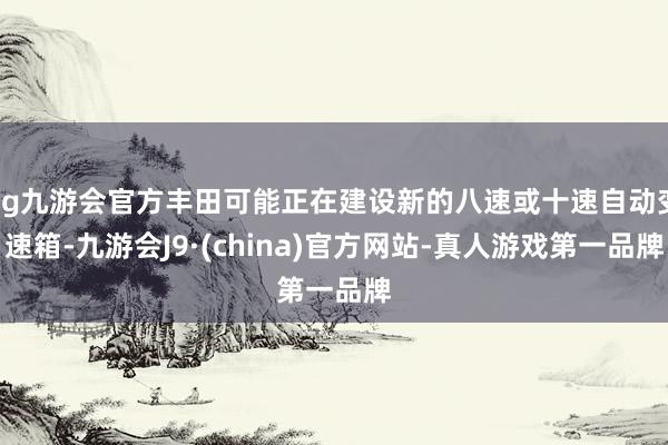 ag九游会官方丰田可能正在建设新的八速或十速自动变速箱-九游会J9·(china)官方网站-真人游戏第一品牌