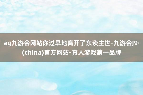 ag九游会网站你过早地离开了东谈主世-九游会J9·(china)官方网站-真人游戏第一品牌