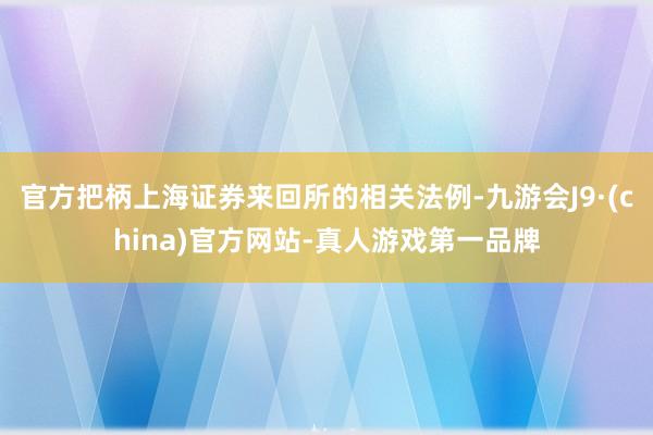 官方把柄上海证券来回所的相关法例-九游会J9·(china)官方网站-真人游戏第一品牌