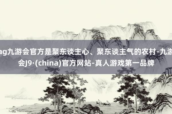 ag九游会官方是聚东谈主心、聚东谈主气的农村-九游会J9·(china)官方网站-真人游戏第一品牌