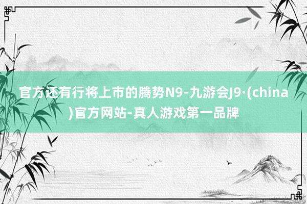 官方还有行将上市的腾势N9-九游会J9·(china)官方网站-真人游戏第一品牌