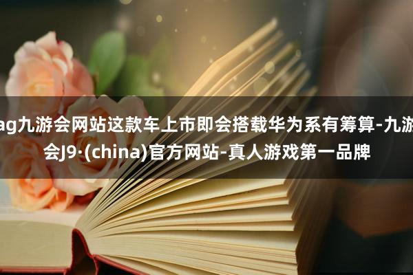 ag九游会网站这款车上市即会搭载华为系有筹算-九游会J9·(china)官方网站-真人游戏第一品牌