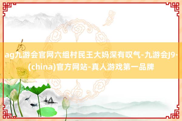 ag九游会官网六组村民王大妈深有叹气-九游会J9·(china)官方网站-真人游戏第一品牌