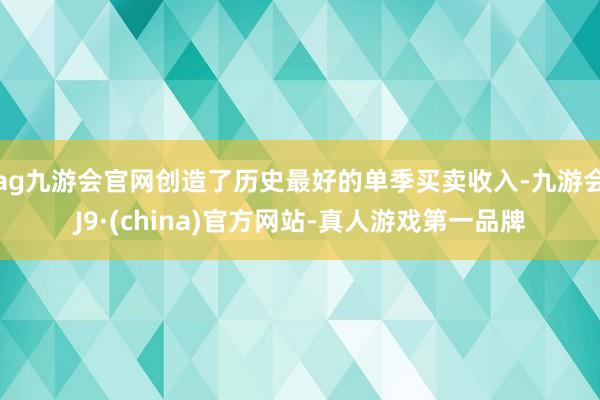 ag九游会官网创造了历史最好的单季买卖收入-九游会J9·(china)官方网站-真人游戏第一品牌