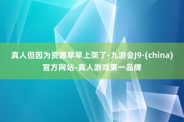 真人但因为资源早早上架了-九游会J9·(china)官方网站-真人游戏第一品牌