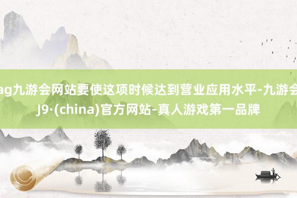 ag九游会网站要使这项时候达到营业应用水平-九游会J9·(china)官方网站-真人游戏第一品牌