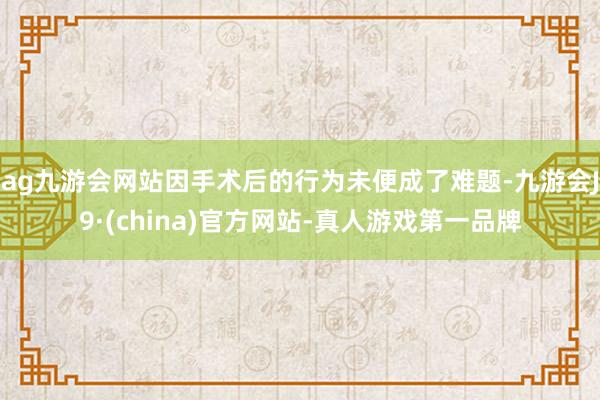 ag九游会网站因手术后的行为未便成了难题-九游会J9·(china)官方网站-真人游戏第一品牌