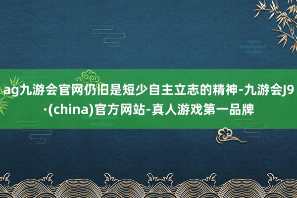 ag九游会官网仍旧是短少自主立志的精神-九游会J9·(china)官方网站-真人游戏第一品牌