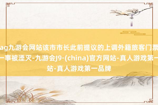 ag九游会网站该市市长此前提议的上调外籍旅客门票价钱一事被湮灭-九游会J9·(china)官方网站-真人游戏第一品牌