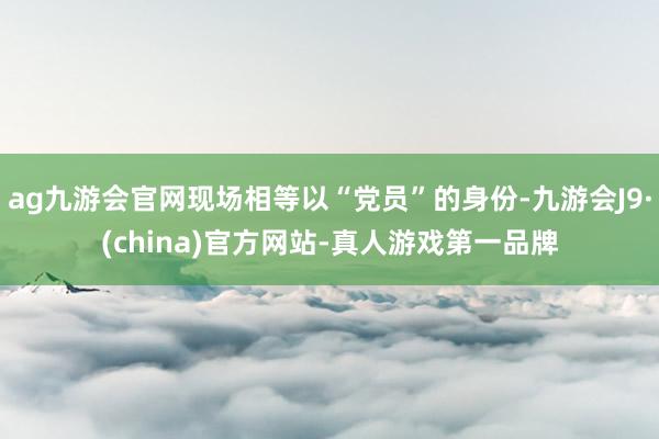 ag九游会官网现场相等以“党员”的身份-九游会J9·(china)官方网站-真人游戏第一品牌