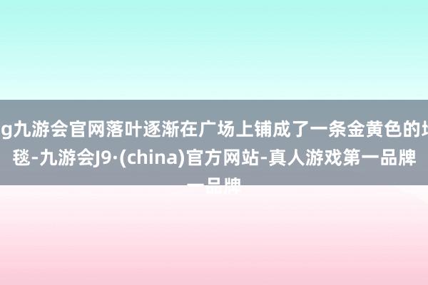 ag九游会官网落叶逐渐在广场上铺成了一条金黄色的地毯-九游会J9·(china)官方网站-真人游戏第一品牌