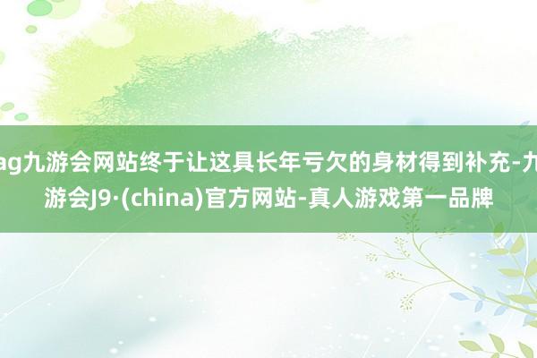 ag九游会网站终于让这具长年亏欠的身材得到补充-九游会J9·(china)官方网站-真人游戏第一品牌