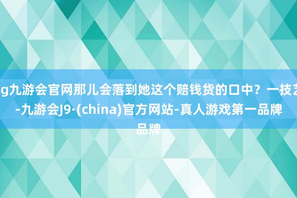 ag九游会官网那儿会落到她这个赔钱货的口中？一技艺-九游会J9·(china)官方网站-真人游戏第一品牌