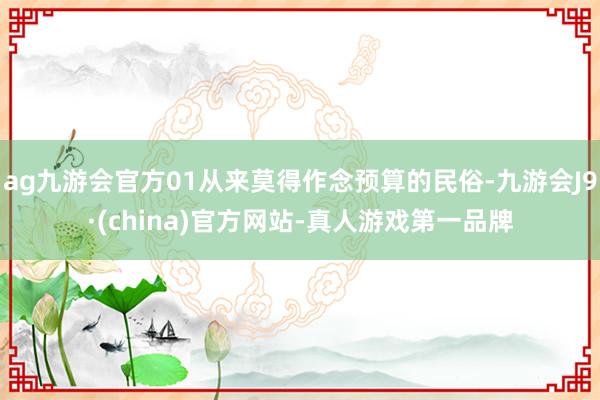 ag九游会官方01从来莫得作念预算的民俗-九游会J9·(china)官方网站-真人游戏第一品牌