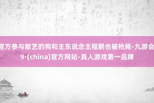 官方参与献艺的狗和主东说念主程鹏也被枪毙-九游会J9·(china)官方网站-真人游戏第一品牌