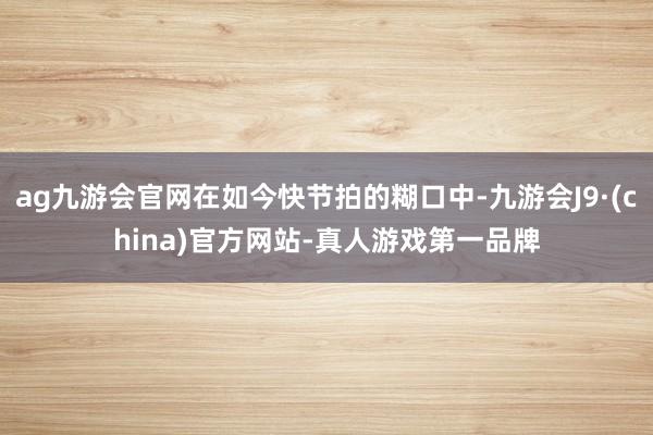 ag九游会官网在如今快节拍的糊口中-九游会J9·(china)官方网站-真人游戏第一品牌