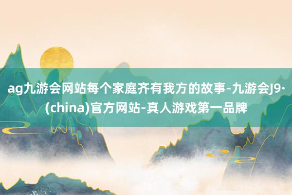 ag九游会网站每个家庭齐有我方的故事-九游会J9·(china)官方网站-真人游戏第一品牌