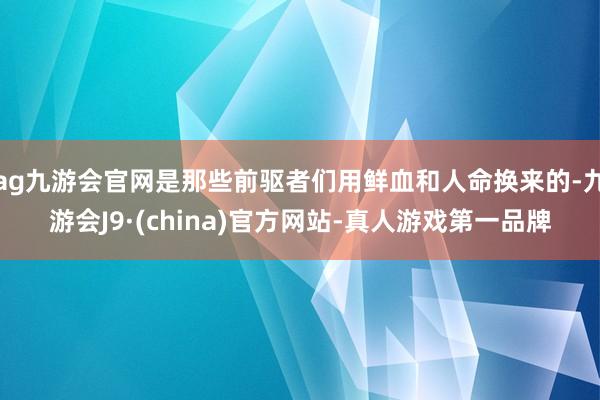 ag九游会官网是那些前驱者们用鲜血和人命换来的-九游会J9·(china)官方网站-真人游戏第一品牌