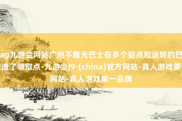 ag九游会网站广州不雅光巴士在多个站点和运转的巴士上建造了领取点-九游会J9·(china)官方网站-真人游戏第一品牌