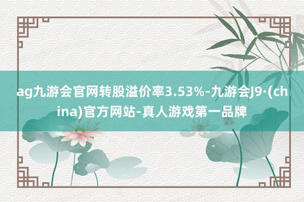 ag九游会官网转股溢价率3.53%-九游会J9·(china)官方网站-真人游戏第一品牌