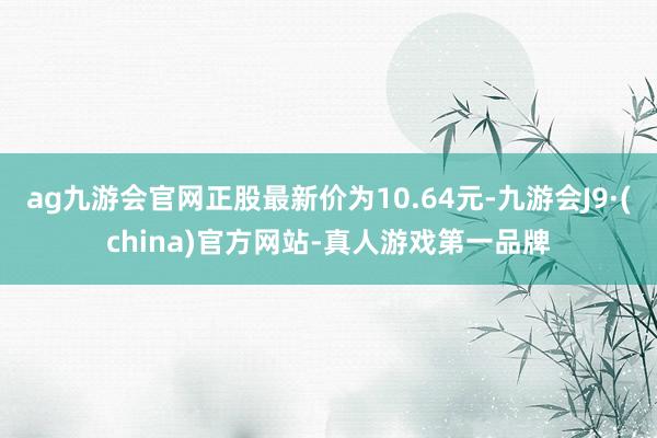 ag九游会官网正股最新价为10.64元-九游会J9·(china)官方网站-真人游戏第一品牌