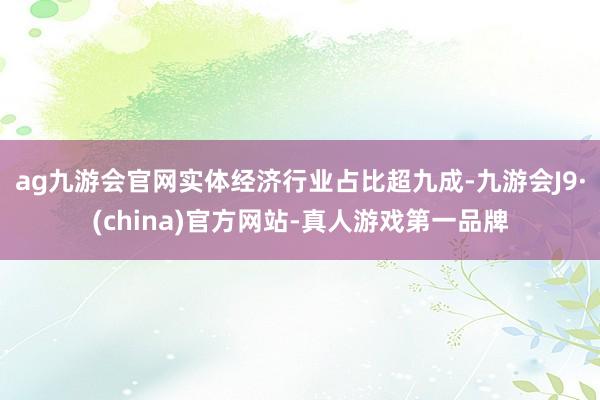 ag九游会官网实体经济行业占比超九成-九游会J9·(china)官方网站-真人游戏第一品牌