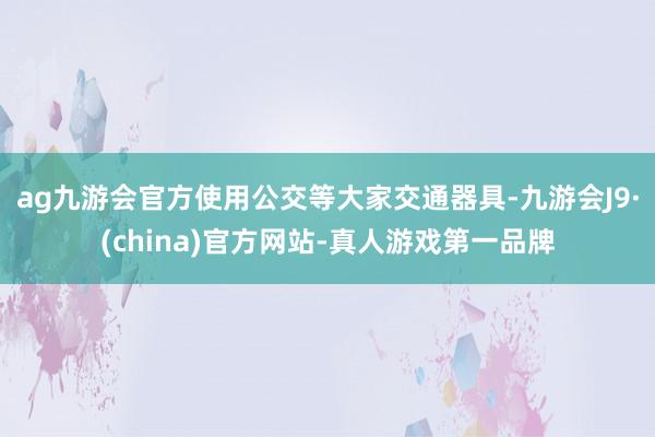 ag九游会官方使用公交等大家交通器具-九游会J9·(china)官方网站-真人游戏第一品牌