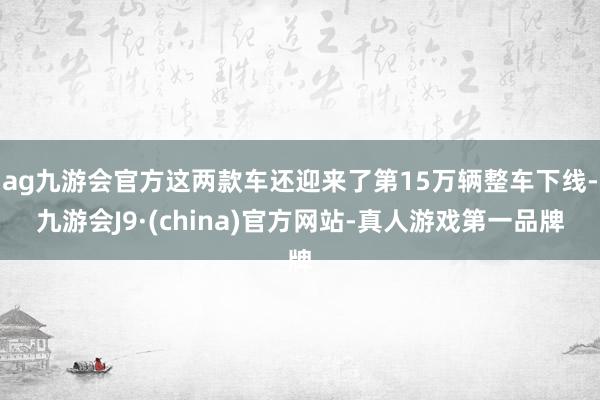 ag九游会官方这两款车还迎来了第15万辆整车下线-九游会J9·(china)官方网站-真人游戏第一品牌