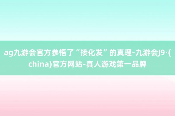 ag九游会官方参悟了“接化发”的真理-九游会J9·(china)官方网站-真人游戏第一品牌