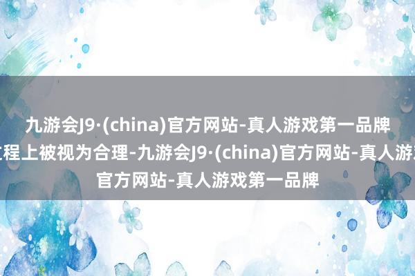 九游会J9·(china)官方网站-真人游戏第一品牌其在一定过程上被视为合理-九游会J9·(china)官方网站-真人游戏第一品牌