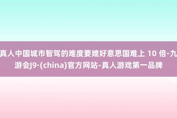 真人中国城市智驾的难度要媲好意思国难上 10 倍-九游会J9·(china)官方网站-真人游戏第一品牌